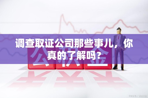 赣州调查取证公司那些事儿，你真的了解吗？