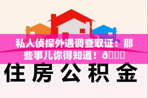 赣州私人侦探外遇调查取证：那些事儿你得知道！😎