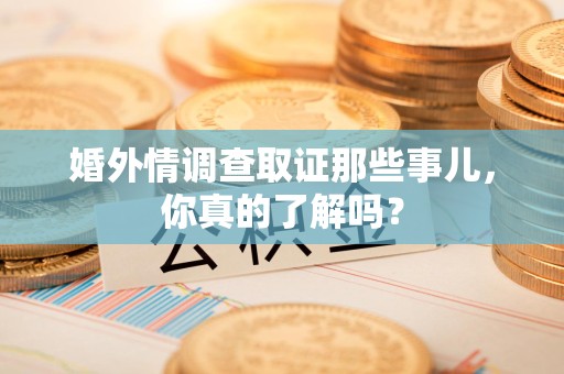 赣州婚外情调查取证那些事儿，你真的了解吗？