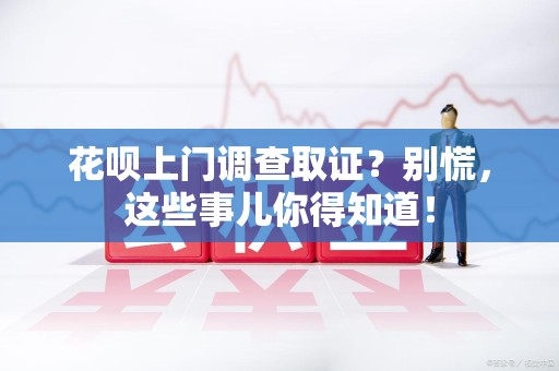 赣州花呗上门调查取证？别慌，这些事儿你得知道！