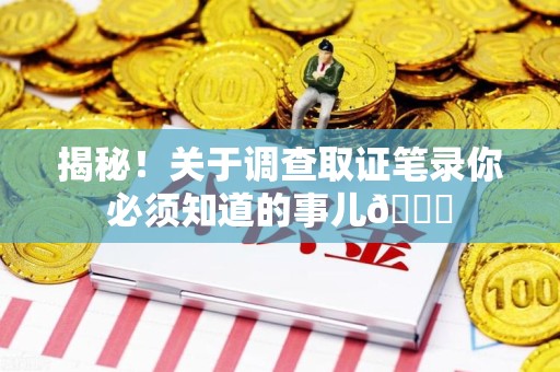 赣州揭秘！关于调查取证笔录你必须知道的事儿😎