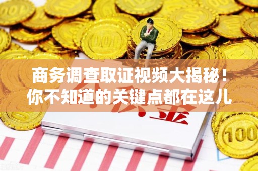 赣州商务调查取证视频大揭秘！你不知道的关键点都在这儿