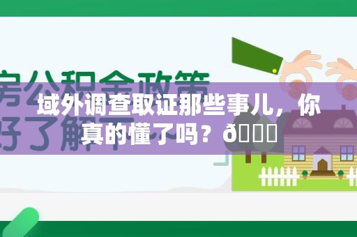 赣州域外调查取证那些事儿，你真的懂了吗？😎