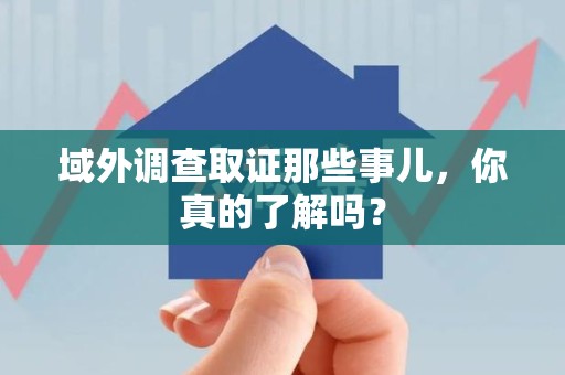 赣州域外调查取证那些事儿，你真的了解吗？